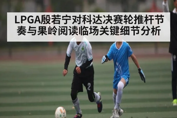 LPGA殷若宁对科达决赛轮推杆节奏与果岭阅读临场关键细节分析